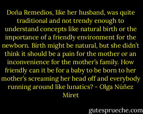 Doña Remedios, like her husband, was quite traditional and not trendy enough to understand concepts like natural birth or the importance of a friendly environment for the newborn. Birth might be natural, but she didn’t think it should be a pain for the mother or an inconvenience for the mother’s family. How friendly can it be for a baby to be born to her mother’s screaming her head off and everybody running around like lunatics? - Olga Núñez Miret