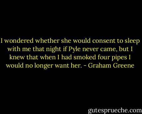 I wondered whether she would consent to sleep with me that night if Pyle never came, but I knew that when I had smoked four pipes I would no longer want her. - Graham Greene