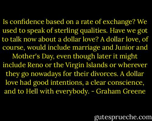 Is confidence based on a rate of exchange? We used to speak of sterling qualities. Have we got to talk now about a dollar love? A dollar love, of course, would include marriage and Junior and Mother's Day, even though later it might include Reno or the Virgin Islands or wherever they go nowadays for their divorces. A dollar love had good intentions, a clear conscience, and to Hell with everybody. - Graham Greene