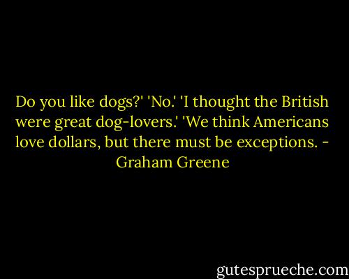 Do you like dogs?'<br />'No.'<br />'I thought the British were great dog-lovers.'<br />'We think Americans love dollars, but there must be exceptions. - Graham Greene