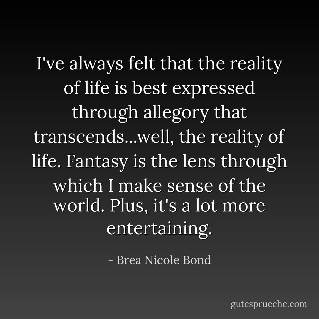 I've always felt that the reality of life is best expressed through allegory that transcends...well, the reality of life. Fantasy is the lens through which I make sense of the world. Plus, it's a lot more entertaining. - Brea Nicole Bond