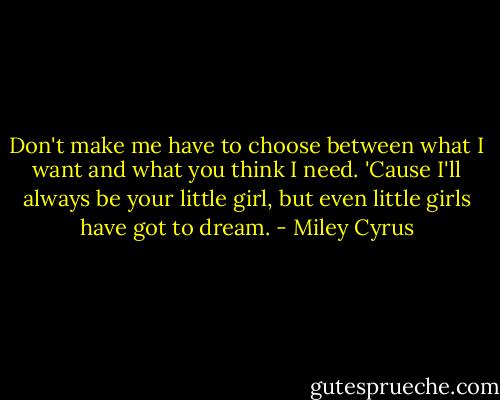 Don't make me have to choose between what I want and what you think I need. 'Cause I'll always be your little girl, but even little girls have got to dream. - Miley Cyrus