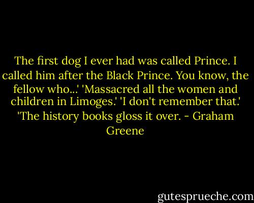 The first dog I ever had was called Prince. I called him after the Black Prince. You know, the fellow who...'<br />'Massacred all the women and children in Limoges.'<br />'I don't remember that.'<br />'The history books gloss it over. - Graham Greene