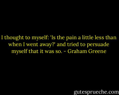 I thought to myself: 'Is the pain a little less than when I went away?' and tried to persuade myself that it was so. - Graham Greene