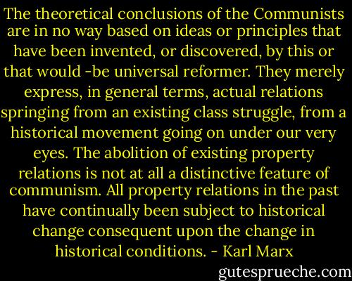 The theoretical conclusions of the Communists are in no way based on ideas or principles that have been invented, or discovered, by this or that would -be universal reformer. They merely express, in general terms, actual relations springing from an existing class struggle, from a historical movement going on under our very eyes. The abolition of existing property relations is not at all a distinctive feature of communism. All property relations in the past have continually been subject to historical change consequent upon the change in historical conditions. - Karl Marx