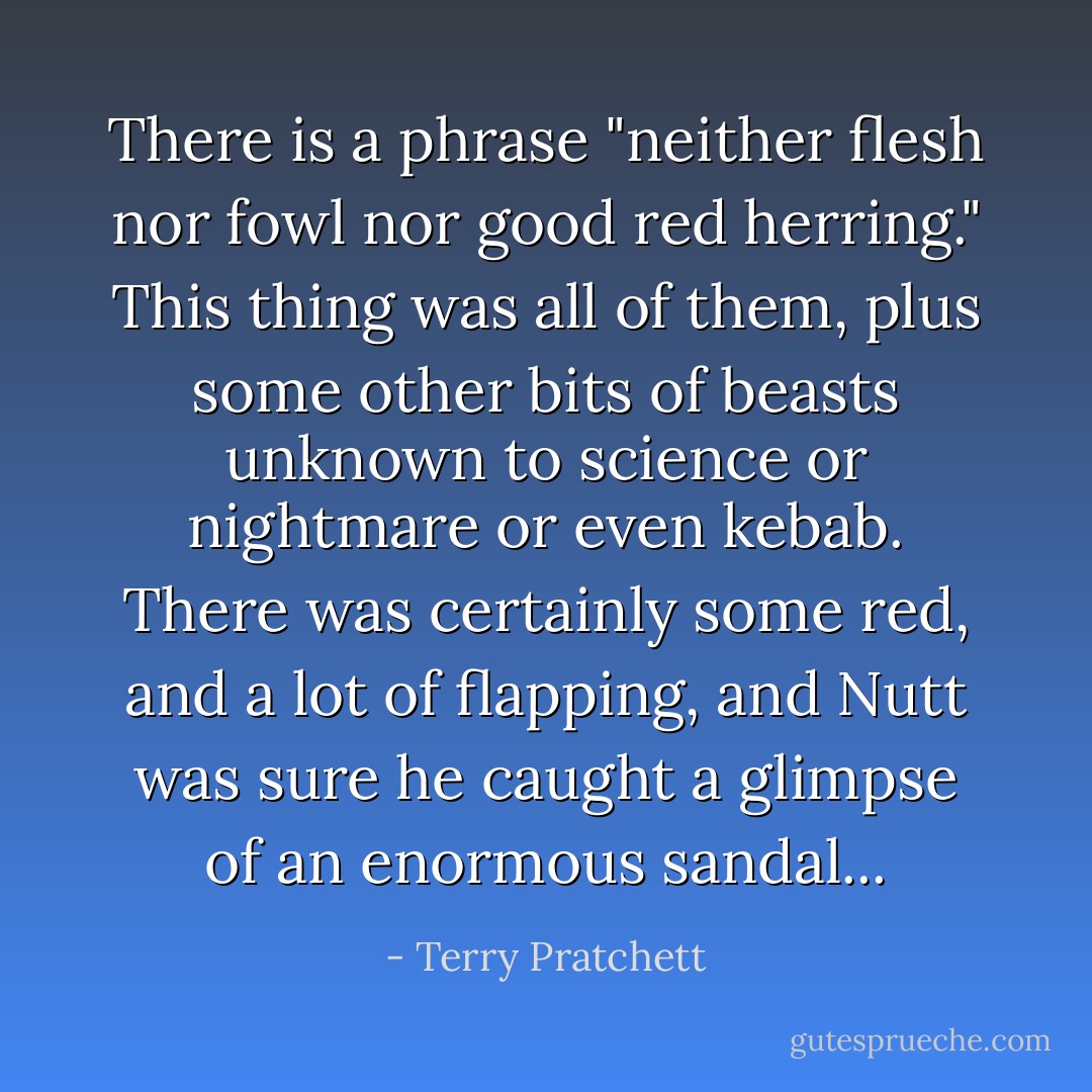 There is a phrase "neither flesh nor fowl nor good red herring." This thing was all of them, plus some other bits of beasts unknown to science or nightmare or even kebab. There was certainly some red, and a lot of flapping, and Nutt was sure he caught a glimpse of an enormous sandal... - Terry Pratchett
