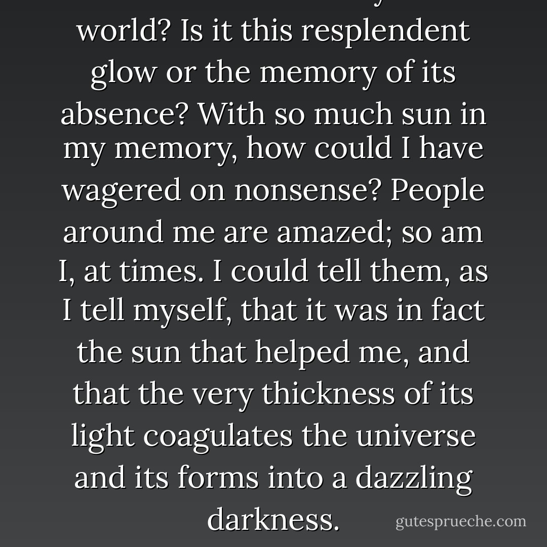 Where is the absurdity of the world? Is it this resplendent glow or the memory of its absence? With so much sun in my memory, how could I have wagered on nonsense? People around me are amazed; so am I, at times. I could tell them, as I tell myself, that it was in fact the sun that helped me, and that the very thickness of its light coagulates the universe and its forms into a dazzling darkness. - Albert Camus