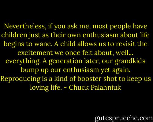 Nevertheless, if you ask me, most people have children just as their own enthusiasm about life begins to wane. A child allows us to revisit the excitement we once felt about, well... everything. A generation later, our grandkids bump up our enthusiasm yet again. Reproducing is a kind of booster shot to keep us loving life. - Chuck Palahniuk