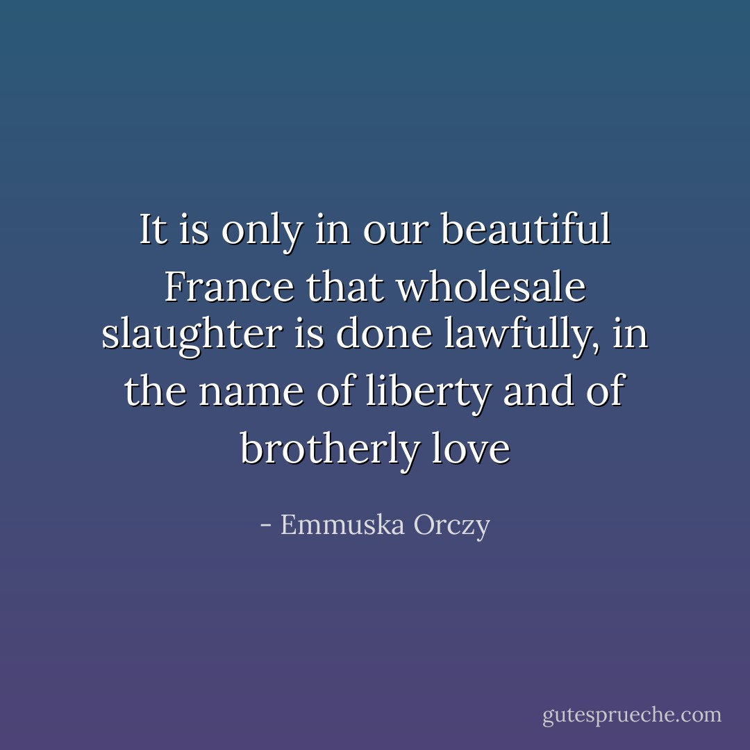It is only in our beautiful France that wholesale slaughter is done lawfully, in the name of liberty and of brotherly love - Emmuska Orczy