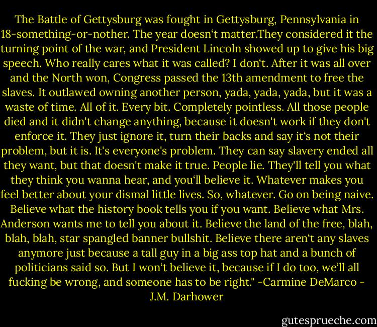 The Battle of Gettysburg was fought in Gettysburg, Pennsylvania in 18-something-or-nother. The year doesn‘t matter.They considered it the turning point of the war, and President Lincoln showed up to give his big speech. Who really cares what it was called? I don‘t. After it was all over and the North won, Congress passed the 13th amendment to free the slaves. It outlawed owning another person, yada, yada, yada, but it was a waste of time. All of it. Every bit. Completely pointless. All those people died and it didn't change anything, because it doesn't work if they don't enforce it. They just ignore it, turn their backs and say it‘s not their problem, but it is. It's everyone's problem. They can say slavery ended all they want, but that doesn't make it true. People lie. They'll tell you what they think you wanna hear, and you‘ll believe it. Whatever makes you feel better about your dismal little lives. So, whatever. Go on being naive. Believe what the history book tells you if you want. Believe what Mrs. Anderson wants me to tell you about it. Believe the land of the free, blah, blah, blah, star spangled banner bullshit. Believe there aren‘t any slaves anymore just because a tall guy in a big ass top hat and a bunch of politicians said so. But I won‘t believe it, because if I do too, we‘ll all fucking be wrong, and someone has to be right." -Carmine DeMarco - J.M. Darhower