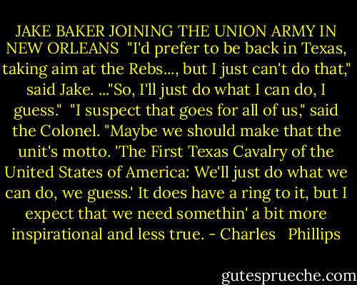 JAKE BAKER JOINING THE UNION ARMY IN NEW ORLEANS<br /><br />"I'd prefer to be back in Texas, taking aim at the Rebs..., but I just can't do that," said Jake. ..."So, I'll just do what I can do, I guess."<br /><br />"I suspect that goes for all of us," said the Colonel. "Maybe we should make that the unit's motto. 'The First Texas Cavalry of the United States of America: We'll just do what we can do, we guess.' It does have a ring to it, but I expect that we need somethin' a bit more inspirational and less true. - Charles   Phillips