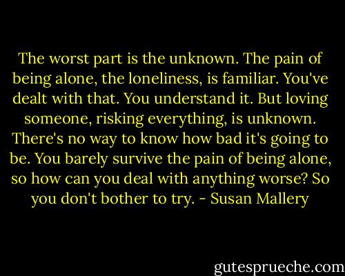 The worst part is the unknown. The pain of being alone, the loneliness, is familiar. You've dealt with that. You understand it. But loving someone, risking everything, is unknown. There's no way to know how bad it's going to be. You barely survive the pain of being alone, so how can you deal with anything worse? So you don't bother to try. - Susan Mallery