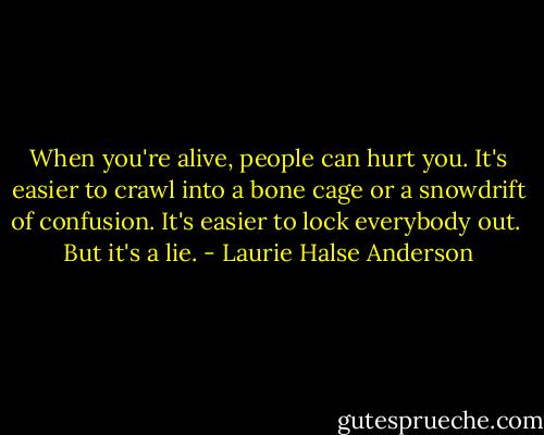 When you're alive, people can hurt you. It's easier to crawl into a bone cage or a snowdrift of confusion. It's easier to lock everybody out.<br /><br />But it's a lie. - Laurie Halse Anderson