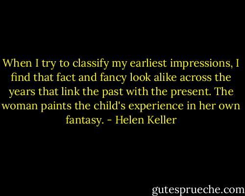 When I try to classify my earliest impressions, I find that fact and fancy look alike across the years that link the past with the present. The woman paints the child's experience in her own fantasy. - Helen Keller