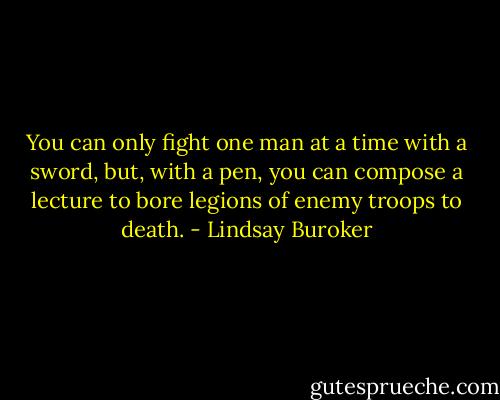 You can only fight one man at a time with a sword, but, with a pen, you can compose a lecture to bore legions of enemy troops to death. - Lindsay Buroker