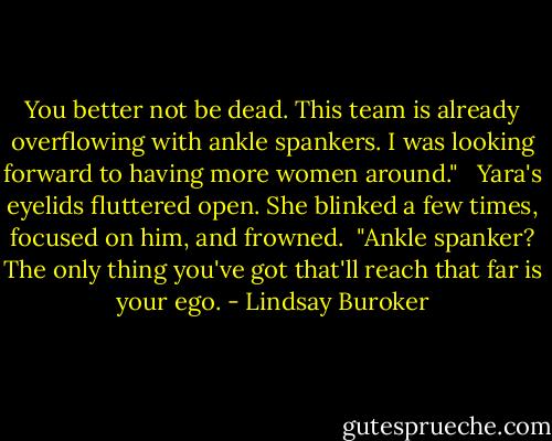 You better not be dead. This team is already overflowing with ankle spankers. I was looking forward to having more women around." <br /><br />Yara's eyelids fluttered open. She blinked a few times, focused on him, and frowned.<br /><br />"Ankle spanker? The only thing you've got that'll reach that far is your ego. - Lindsay Buroker