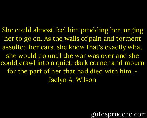 She could almost feel him prodding her; urging her to go on. As the wails of pain and torment assulted her ears, she knew that's exactly what she would do until the war was over and she could crawl into a quiet, dark corner and mourn for the part of her that had died with him. - Jaclyn A. Wilson