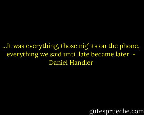 ...It was everything, those nights on the phone, everything we said until late became later  - Daniel Handler