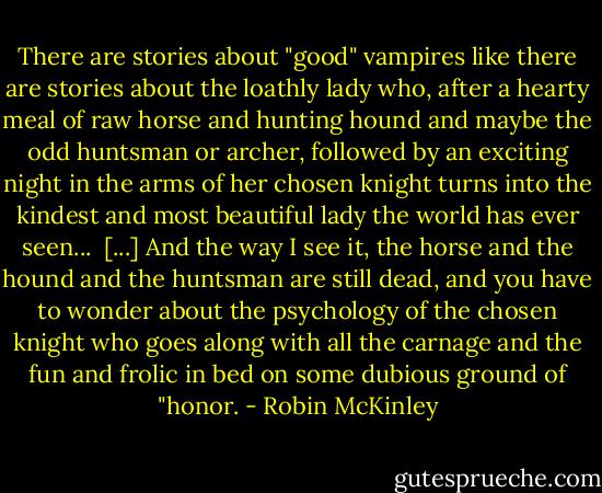 There are stories about "good" vampires like there are stories about the loathly lady who, after a hearty meal of raw horse and hunting hound and maybe the odd huntsman or archer, followed by an exciting night in the arms of her chosen knight turns into the kindest and most beautiful lady the world has ever seen... <br />[...]<br />And the way I see it, the horse and the hound and the huntsman are still dead, and you have to wonder about the psychology of the chosen knight who goes along with all the carnage and the fun and frolic in bed on some dubious ground of "honor. - Robin McKinley