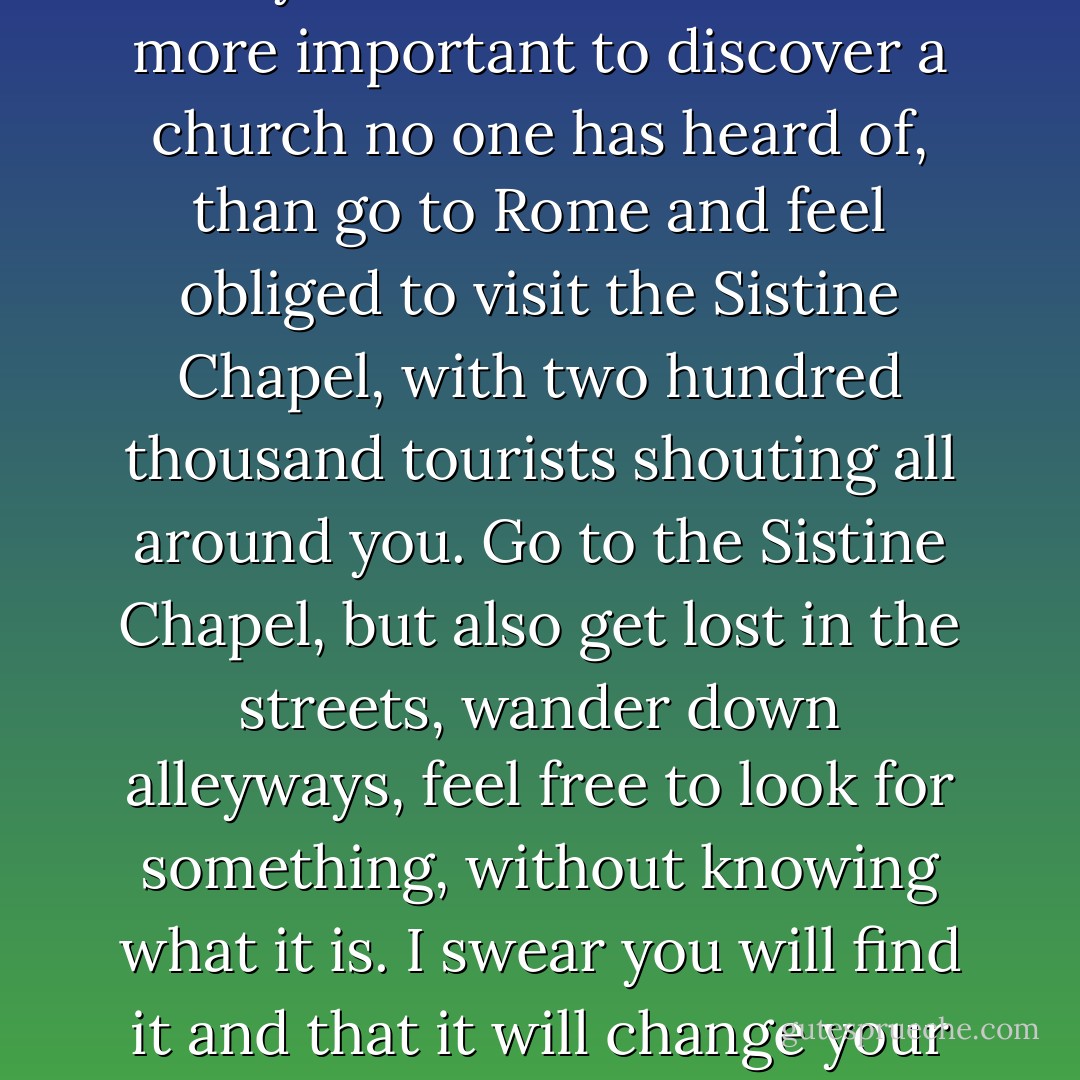 A journey is an adventure. Henry Miller said that it is far more important to discover a church no one has heard of, than go to Rome and feel obliged to visit the Sistine Chapel, with two hundred thousand tourists shouting all around you. Go to the Sistine Chapel, but also get lost in the streets, wander down alleyways, feel free to look for something, without knowing what it is. I swear you will find it and that it will change your life. - Paulo Coelho