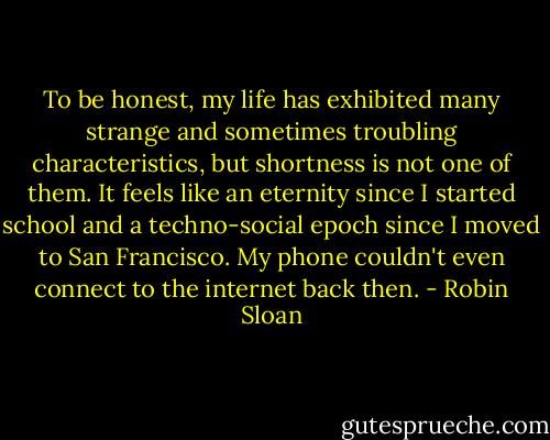 To be honest, my life has exhibited many strange and sometimes troubling characteristics, but shortness is not one of them. It feels like an eternity since I started school and a techno-social epoch since I moved to San Francisco. My phone couldn't even connect to the internet back then. - Robin Sloan