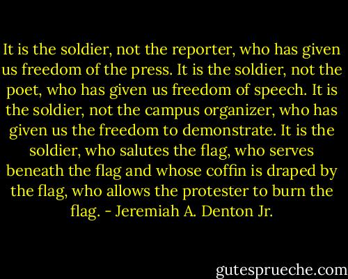 It is the soldier, not the reporter, who has given us freedom of the press. It is the soldier, not the poet, who has given us freedom of speech. It is the soldier, not the campus organizer, who has given us the freedom to demonstrate. It is the soldier, who salutes the flag, who serves beneath the flag and whose coffin is draped by the flag, who allows the protester to burn the flag. - Jeremiah A. Denton Jr.
