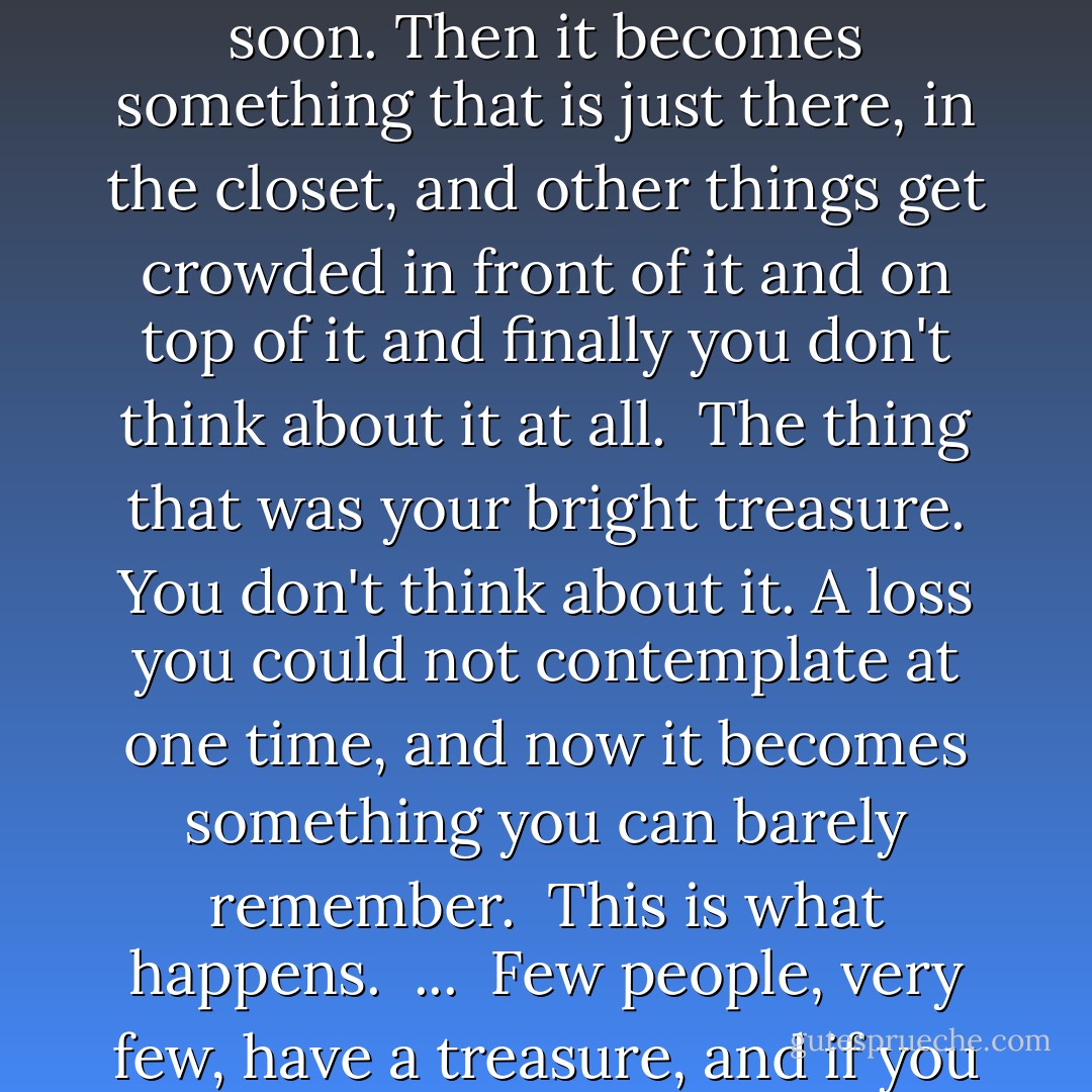 This is what happens. You put it away for a little while, and now and again you look in the closet for something else and you remember, and you think, soon. Then it becomes something that is just there, in the closet, and other things get crowded in front of it and on top of it and finally you don't think about it at all.<br /><br />The thing that was your bright treasure. You don't think about it. A loss you could not contemplate at one time, and now it becomes something you can barely remember.<br /><br />This is what happens.<br /><br />...<br /><br />Few people, very few, have a treasure, and if you do you must hang onto it. You must not let yourself be waylaid, and have it taken from you. - Alice Munro