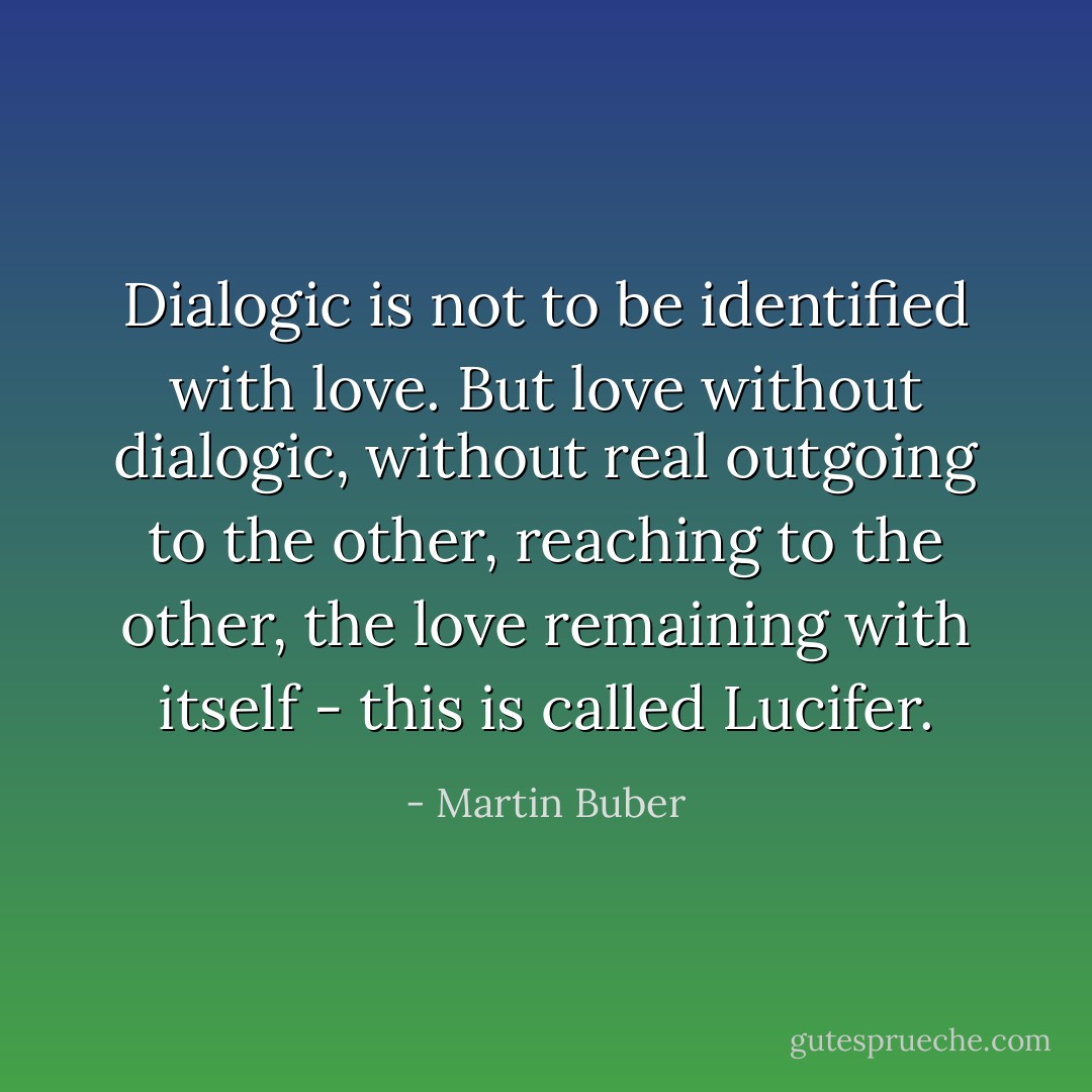 Dialogic is not to be identified with love. But love without dialogic, without real outgoing to the other, reaching to the other, the love remaining with itself - this is called Lucifer. - Martin Buber