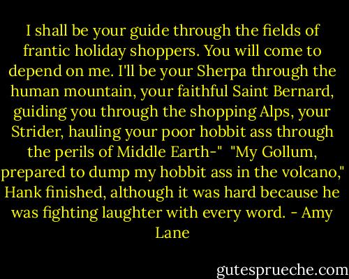 I shall be your guide through the fields of frantic holiday shoppers. You will come to depend on me. I'll be your Sherpa through the human mountain, your faithful Saint Bernard, guiding you through the shopping Alps, your Strider, hauling your poor hobbit ass through the perils of Middle Earth-"<br /><br />"My Gollum, prepared to dump my hobbit ass in the volcano," Hank finished, although it was hard because he was fighting laughter with every word. - Amy Lane