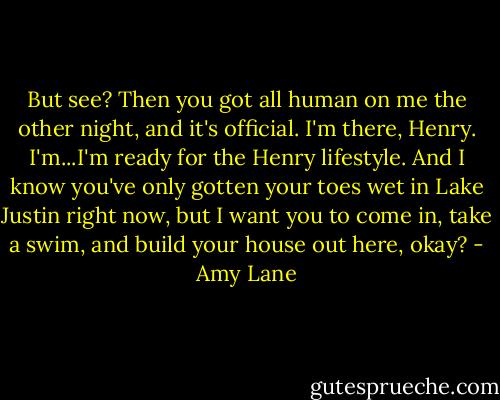 But see? Then you got all human on me the other night, and it's official. I'm there, Henry. I'm...I'm ready for the Henry lifestyle. And I know you've only gotten your toes wet in Lake Justin right now, but I want you to come in, take a swim, and build your house out here, okay? - Amy Lane