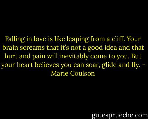 Falling in love is like leaping from a cliff. Your brain screams that it’s not a good idea and that hurt and pain will inevitably come to you. But your<br />heart believes you can soar, glide and fly. - Marie Coulson