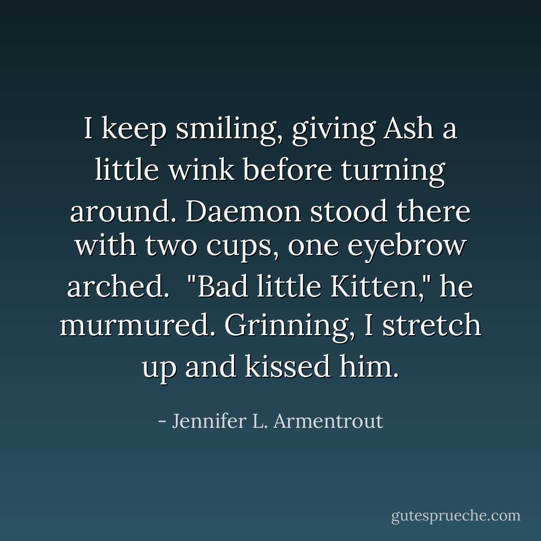 I keep smiling, giving Ash a little wink before turning around. Daemon stood there with two cups, one eyebrow arched. <br />"Bad little Kitten," he murmured.<br />Grinning, I stretch up and kissed him. - Jennifer L. Armentrout