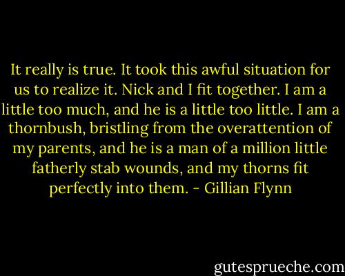 It really is true. It took this awful situation for us to realize it. Nick and I fit together. I am a little too much, and he is a little too little. I am a thornbush, bristling from the overattention of my parents, and he is a man of a million little fatherly stab wounds, and my thorns fit perfectly into them. - Gillian Flynn