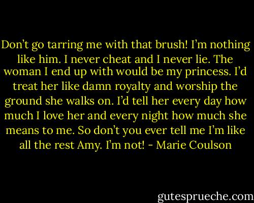 Don’t go tarring me with that brush! I’m nothing like him. I never cheat and I never lie. The woman I end up with would be my princess. I’d treat her<br />like damn royalty and worship the ground she walks on. I’d tell her every day how much I love her and every night how much she means to me. So<br />don’t you ever tell me I’m like all the rest Amy. I’m not! - Marie Coulson
