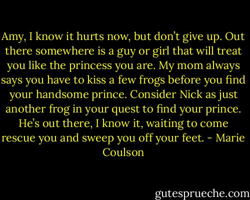 Amy, I know it hurts now, but don’t give up. Out there somewhere is a guy or girl that will treat you like the princess you are. My mom always says<br />you have to kiss a few frogs before you find your handsome prince. Consider Nick as just another frog in your quest to find your prince. He’s out<br />there, I know it, waiting to come rescue you and sweep you off your feet. - Marie Coulson
