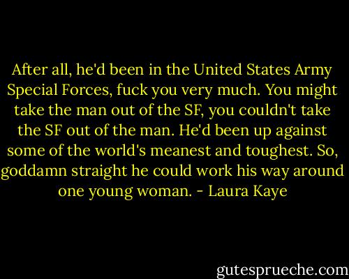 After all, he'd been in the United States Army Special Forces, fuck you very much. You might take the man out of the SF, you couldn't take the SF out of the man. He'd been up against some of the world's meanest and toughest. So, goddamn straight he could work his way around one young woman. - Laura Kaye