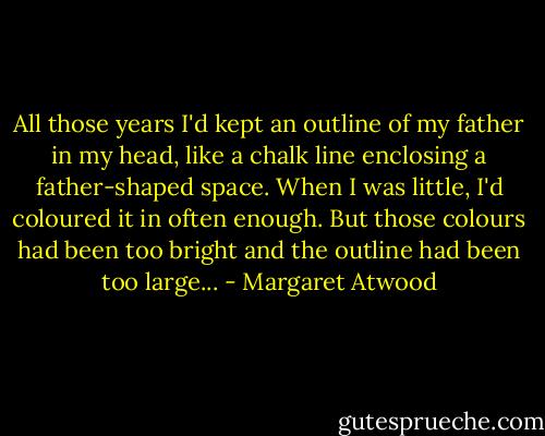 All those years I'd kept an outline of my father in my head, like a chalk line enclosing a father-shaped space. When I was little, I'd coloured it in often enough. But those colours had been too bright and the outline had been too large... - Margaret Atwood