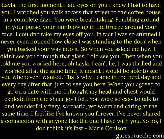 Layla, the first moment I laid eyes on you I knew I had to have you. I<br />watched you walk across that street to the coffee house in a complete daze. You were breathtaking. Fumbling around in your purse, your hair<br />blowing in the breeze around your face. I couldn’t take my eyes off you. In fact I was so stunned I never even noticed how close I was standing to the<br />door when you backed your way into it. So when you asked me how I didn’t see you through that glass, I did see you. Then when you told me you<br />worked here, oh Layla, I can’t lie, I was thrilled and worried all at the same time. It meant I would be able to see you whenever I wanted. That’s why I<br />came in the next day and every day after that, just to see you here. When you agreed to go on a date with me, I thought my head and chest would<br />explode from the sheer joy I felt. You were so easy to talk to and wonderfully fiery, sarcastic, yet warm and caring at the same time. I feel like I’ve<br />known you forever. I’ve never shared a connection with anyone like the one I have with you. So no, I don’t think it’s fast - Marie Coulson