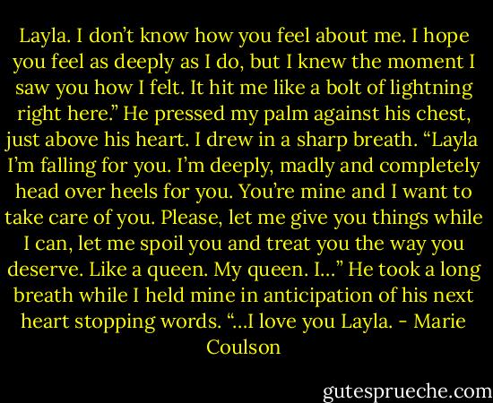 Layla. I don’t know how you feel<br />about me. I hope you feel as deeply as I do, but I knew the moment I saw you how I felt. It hit me like a bolt of lightning right here.” He pressed my<br />palm against his chest, just above his heart. I drew in a sharp breath. “Layla I’m falling for you. I’m deeply, madly and completely head over heels for<br />you. You’re mine and I want to take care of you. Please, let me give you things while I can, let me spoil you and treat you the way you deserve. Like<br />a queen. My queen. I…” He took a long breath while I held mine in anticipation of his next heart stopping words.<br />“…I love you Layla. - Marie Coulson