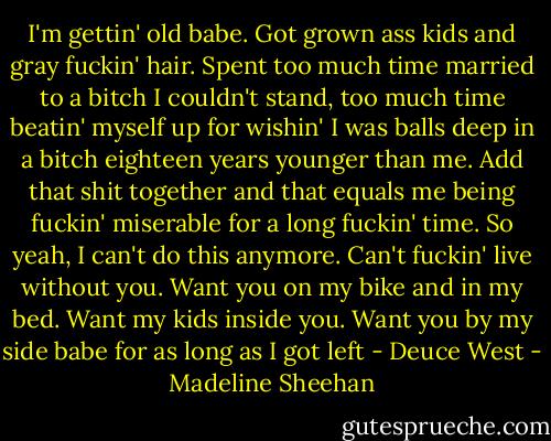 I'm gettin' old babe. Got grown ass kids and gray fuckin' hair. Spent too much time married to a bitch I couldn't stand, too much time beatin' myself up for wishin' I was balls deep in a bitch eighteen years younger than me. Add that shit together and that equals me being fuckin' miserable for a long fuckin' time. So yeah, I can't do this anymore. Can't fuckin' live without you. Want you on my bike and in my bed. Want my kids inside you. Want you by my side babe for as long as I got left - Deuce West - Madeline Sheehan