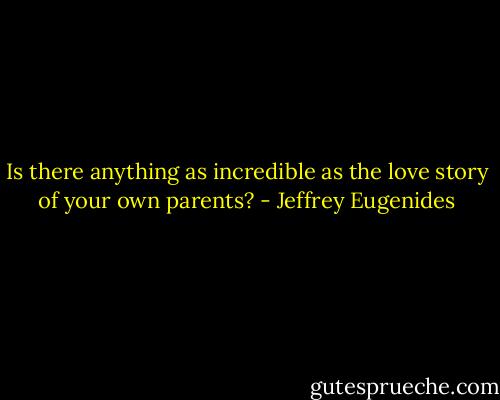Is there anything as incredible as the love story of your own parents? - Jeffrey Eugenides