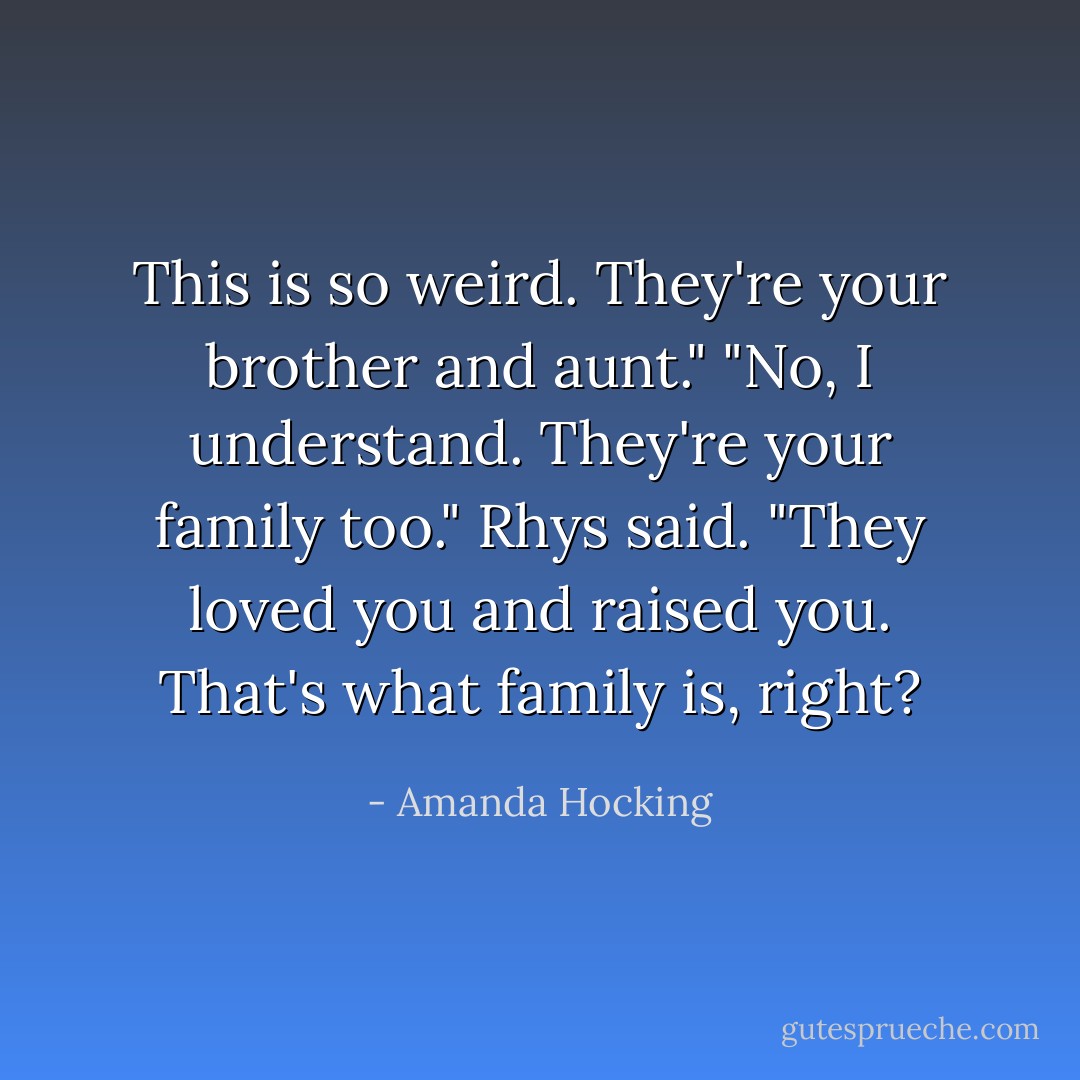 This is so weird. They're your brother and aunt."<br />"No, I understand. They're your family too." Rhys said. "They loved you and raised you. That's what family is, right? - Amanda Hocking