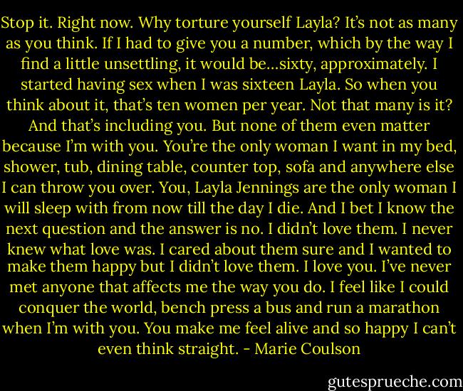 Stop it. Right now. Why torture yourself Layla? It’s not<br />as many as you think. If I had to give you a number, which by the way I find a little unsettling, it would be…sixty, approximately. I started having sex<br />when I was sixteen Layla. So when you think about it, that’s ten women per year. Not that many is it? And that’s including you. But none of them even<br />matter because I’m with you. You’re the only woman I want in my bed, shower, tub, dining table, counter top, sofa and anywhere else I can throw you<br />over. You, Layla Jennings are the only woman I will sleep with from now till the day I die. And I bet I know the next question and the answer is no. I<br />didn’t love them. I never knew what love was. I cared about them sure and I wanted to make them happy but I didn’t love them. I love you. I’ve never<br />met anyone that affects me the way you do. I feel like I could conquer the world, bench press a bus and run a marathon when I’m with you. You make<br />me feel alive and so happy I can’t even think straight. - Marie Coulson