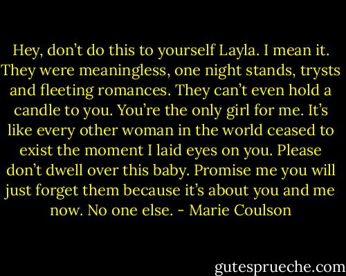 Hey, don’t do this to yourself Layla. I mean it. They were<br />meaningless, one night stands, trysts and fleeting romances. They can’t even hold a candle to you. You’re the only girl for me. It’s like every other<br />woman in the world ceased to exist the moment I laid eyes on you. Please don’t dwell over this baby. Promise me you will just forget them because<br />it’s about you and me now. No one else. - Marie Coulson