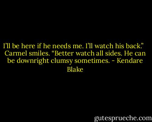 I’ll be here if he needs me. I’ll watch his back.” <br /><br />Carmel smiles. “Better watch all sides. He can be downright clumsy sometimes. - Kendare Blake