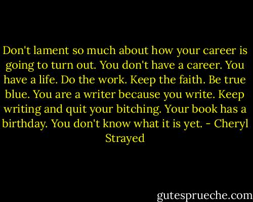 Don't lament so much about how your career is going to turn out. You don't have a career. You have a life. Do the work. Keep the faith. Be true blue. You are a writer because you write. Keep writing and quit your bitching. Your book has a birthday. You don't know what it is yet. - Cheryl Strayed