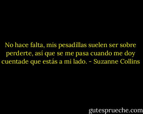 No hace falta, mis pesadillas suelen ser sobre perderte, así que se me pasa cuando me doy cuentade que estás a mi lado. - Suzanne Collins
