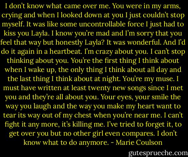I don’t know what came over me. You were in my arms, crying and when I looked down at you I just couldn’t stop myself. It was like some<br />uncontrollable force I just had to kiss you Layla. I know you’re mad and I’m sorry that you feel that way but honestly Layla? It was wonderful. And I’d<br />do it again in a heartbeat. I’m crazy about you. I can’t stop thinking about you. You’re the first thing I think about when I wake up, the only thing I think<br />about all day and the last thing I think about at night. You’re my muse. I must have written at least twenty new songs since I met you and they’re all<br />about you. Your eyes, your smile the way you laugh and the way you make my heart want to tear its way out of my chest when you’re near me. I can’t<br />fight it any more, it’s killing me. I’ve tried to forget it, to get over you but no other girl even compares. I don’t know what to do anymore. - Marie Coulson