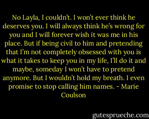 No Layla, I couldn’t. I won’t ever think he deserves you. I will always think he’s wrong for you and I will<br />forever wish it was me in his place. But if being civil to him and pretending that I’m not completely obsessed with you is what it takes to keep you in<br />my life, I’ll do it and maybe, someday I won’t have to pretend anymore. But I wouldn’t hold my breath. I even promise to stop calling him names. - Marie Coulson