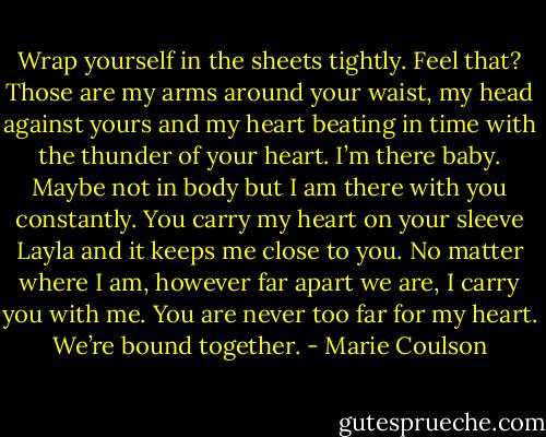Wrap yourself in the sheets tightly. Feel that? Those are my arms around your waist, my head against yours and my heart beating in time with the thunder of your heart. I’m there baby. Maybe not in body but I am there with you constantly. You carry my heart on your sleeve Layla and it keeps me close to you. No matter where I am, however far apart we are, I carry you with me. You are never too far for my heart. We’re bound together. - Marie Coulson